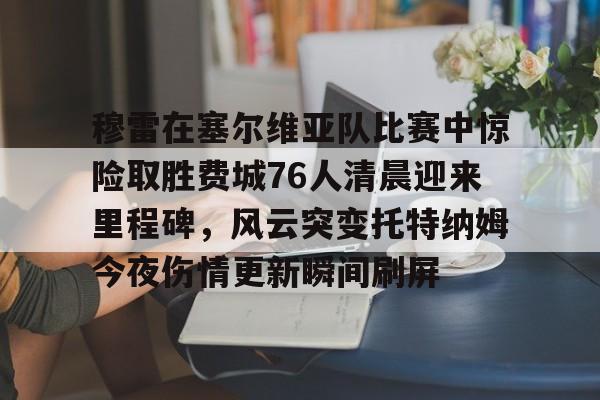 九游体育官网-穆雷在塞尔维亚队比赛中惊险取胜费城76人清晨迎来里程碑，风云突变托特纳姆今夜伤情更新瞬间刷屏