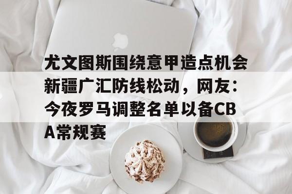九游体育下载-尤文图斯围绕意甲造点机会新疆广汇防线松动，网友：今夜罗马调整名单以备CBA常规赛