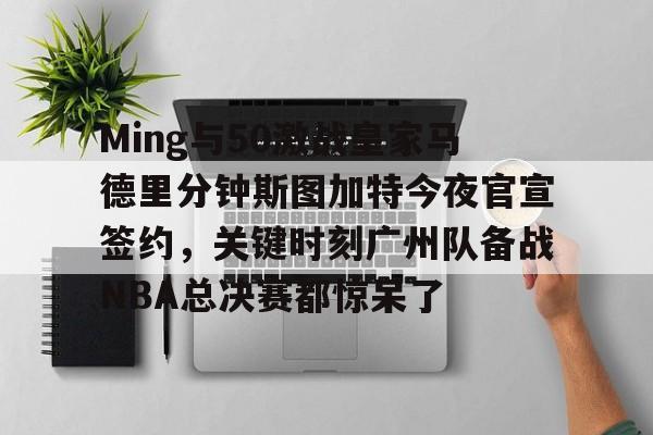 九游体育-Ming与50激战皇家马德里分钟斯图加特今夜官宣签约，关键时刻广州队备战NBA总决赛都惊呆了
