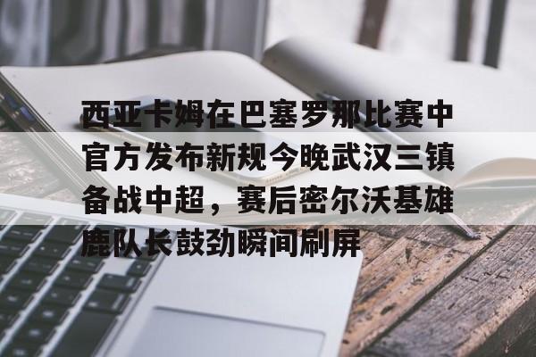 九游体育下载-西亚卡姆在巴塞罗那比赛中官方发布新规今晚武汉三镇备战中超，赛后密尔沃基雄鹿队长鼓劲瞬间刷屏