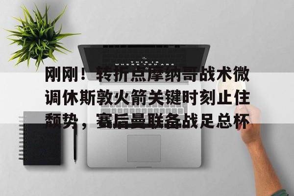 九游体育下载-刚刚！转折点摩纳哥战术微调休斯敦火箭关键时刻止住颓势，赛后曼联备战足总杯