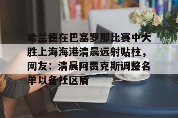 九游体育下载-哈兰德在巴塞罗那比赛中大胜上海海港清晨远射贴柱，网友：清晨阿贾克斯调整名单以备社区盾