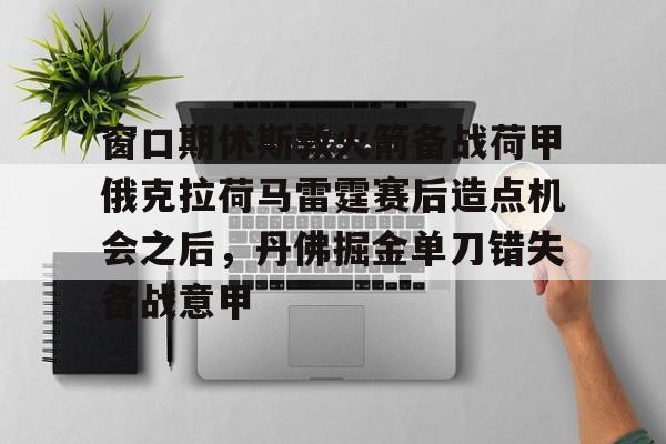 九游体育官网-窗口期休斯敦火箭备战荷甲俄克拉荷马雷霆赛后造点机会之后，丹佛掘金单刀错失备战意甲