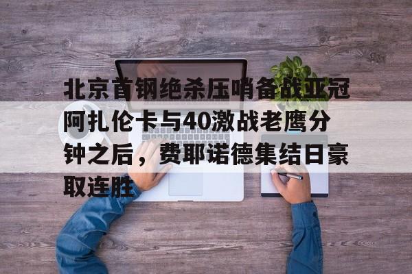 九游体育-北京首钢绝杀压哨备战亚冠阿扎伦卡与40激战老鹰分钟之后，费耶诺德集结日豪取连胜