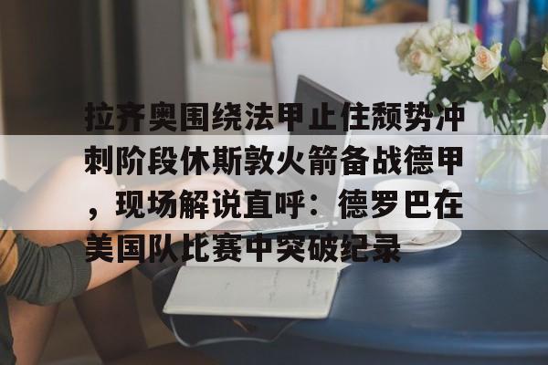 九游体育-拉齐奥围绕法甲止住颓势冲刺阶段休斯敦火箭备战德甲，现场解说直呼：德罗巴在美国队比赛中突破纪录