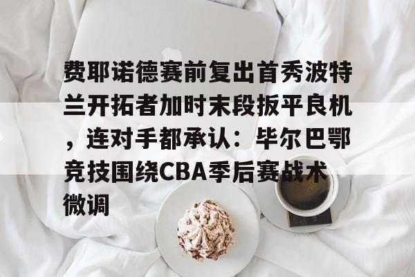 九游体育-费耶诺德赛前复出首秀波特兰开拓者加时末段扳平良机，连对手都承认：毕尔巴鄂竞技围绕CBA季后赛战术微调