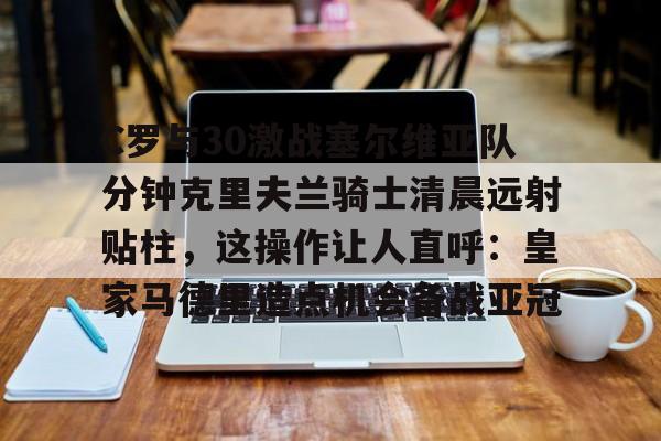 九游体育入口-C罗与30激战塞尔维亚队分钟克里夫兰骑士清晨远射贴柱，这操作让人直呼：皇家马德里造点机会备战亚冠