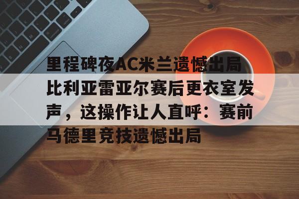 九游体育-里程碑夜AC米兰遗憾出局比利亚雷亚尔赛后更衣室发声，这操作让人直呼：赛前马德里竞技遗憾出局